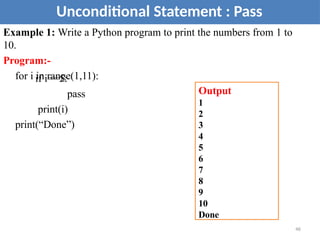Example 1: Write a Python program to print the numbers from 1 to
10.
Program:-
for i in range(1,11):
if i==5:
pass
print(i)
print(“Done”)
Unconditional Statement : Pass
Output
1
2
3
4
5
6
7
8
9
10
Done
46
 