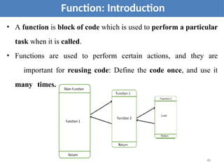 • A function is block of code which is used to perform a particular
task when it is called.
• Functions are used to perform certain actions, and they are
important for reusing code: Define the code once, and use it
many times.
Function: Introduction
48
 