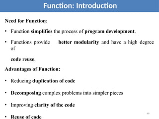 Need for Function:
• Function simplifies the process of program development.
• Functions provide better modularity and have a high degree
of
code reuse.
Advantages of Function:
• Reducing duplication of code
• Decomposing complex problems into simpler pieces
• Improving clarity of the code
• Reuse of code
Function: Introduction
49
 