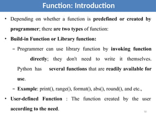 • Depending on whether a function is predefined or created by
programmer; there are two types of function:
• Build-in Function or Library function:
– Programmer can use library function by invoking function
directly; they don't need to write it themselves.
Python has several functions that are readily available for
use.
– Example: print(), range(), format(), abs(), round(), and etc.,
• User-defined Function : The function created by the user
according to the need.
Function: Introduction
50
 