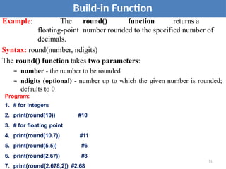 Build-in Function
Example: The round() function returns a
floating-point number rounded to the specified number of
decimals.
Syntax: round(number, ndigits)
The round() function takes two parameters:
– number - the number to be rounded
– ndigits (optional) - number up to which the given number is rounded;
defaults to 0
Program:
1. # for integers
2. print(round(10)) #10
3. # for floating point
4. print(round(10.7)) #11
5. print(round(5.5)) #6
6. print(round(2.67)) #3
7. print(round(2.678,2)) #2.68
51
 