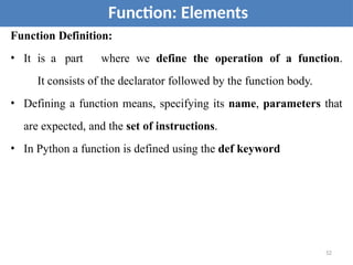 Function Definition:
• It is a part where we define the operation of a function.
It consists of the declarator followed by the function body.
• Defining a function means, specifying its name, parameters that
are expected, and the set of instructions.
• In Python a function is defined using the def keyword
Function: Elements
52
 