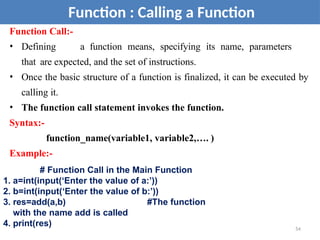 Function : Calling a Function
Function Call:-
• Defining a function means, specifying its name, parameters
that are expected, and the set of instructions.
• Once the basic structure of a function is finalized, it can be executed by
calling it.
• The function call statement invokes the function.
Syntax:-
function_name(variable1, variable2,…. )
Example:-
# Function Call in the Main Function
1. a=int(input(‘Enter the value of a:’))
2. b=int(input(‘Enter the value of b:’))
3. res=add(a,b) #The function
with the name add is called
4. print(res) 54
 