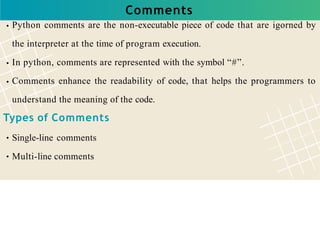Comments
Python comments are the non-executable piece of code that are igorned by
the interpreter at the time of program execution.
In python, comments are represented with the symbol “#”.
Comments enhance the readability of code, that helps the programmers to
understand the meaning of the code.
Types of Comments
Single-line comments
Multi-line comments
 