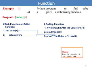 Example 1: Python program to find cube
of a given numberusing function
Program: (cube.py)
Function
# Sub Function or Called
Function
1. def cube(x):
2. return x*x*x
# Calling Function
1. n=int(input(‘Enter the value of n:’))
2. result=cube(n)
3. print(“The Cube is:”, result)
Output
Enter the value of n: 10
The Cube is: 1000
58
 