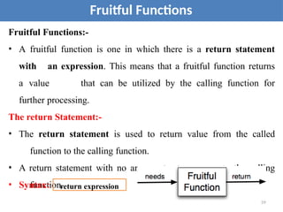 Fruitful Functions:-
• A fruitful function is one in which there is a return statement
with an expression. This means that a fruitful function returns
a value that can be utilized by the calling function for
further processing.
The return Statement:-
• The return statement is used to return value from the called
function to the calling function.
• A return statement with no argument returns none to the calling
function.
• Syntax:
59
Fruitful Functions
return expression
 