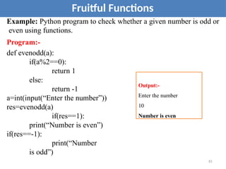 Example: Python program to check whether a given number is odd or
even using functions.
Program:-
def evenodd(a):
if(a%2==0):
return 1
else:
return -1
a=int(input(“Enter the number”))
res=evenodd(a)
if(res==1):
print(“Number is even”)
if(res==-1):
print(“Number
is odd”)
Fruitful Functions
Output:-
Enter the number
10
Number is even
61
 