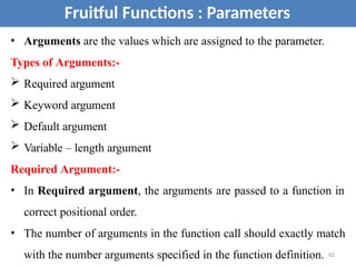 • Arguments are the values which are assigned to the parameter.
Types of Arguments:-
 Required argument
 Keyword argument
 Default argument
 Variable – length argument
Required Argument:-
• In Required argument, the arguments are passed to a function in
correct positional order.
• The number of arguments in the function call should exactly match
with the number arguments specified in the function definition. 62
Fruitful Functions : Parameters
 