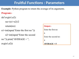 Example: Python program to return the average of its arguments.
Program:-
def avg(n1,n2):
res=(n1+n2)/2
return(res)
n1=int(input(“Enter the first no:”))
n2=int(input(“Enter the second
no:”)) print(“AVERAGE = ”,
avg(n1,n2))
63
Fruitful Functions : Parameters
Output:-
Enter the first no:
6
Enter the second no:
4
AVERAGE = 5
 