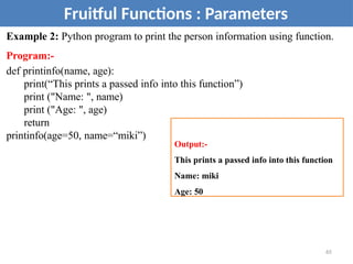 Example 2: Python program to print the person information using function.
Program:-
def printinfo(name, age):
print(“This prints a passed info into this function”)
print ("Name: ", name)
print ("Age: ", age)
return
printinfo(age=50, name=“miki”)
Fruitful Functions : Parameters
Output:-
This prints a passed info into this function
Name: miki
Age: 50
65
 