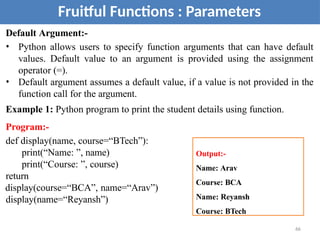 Default Argument:-
• Python allows users to specify function arguments that can have default
values. Default value to an argument is provided using the assignment
operator (=).
• Default argument assumes a default value, if a value is not provided in the
function call for the argument.
Example 1: Python program to print the student details using function.
Program:-
def display(name, course=“BTech”):
print(“Name: ”, name)
print(“Course: ”, course)
return
display(course=“BCA”, name=“Arav”)
display(name=“Reyansh”)
Fruitful Functions : Parameters
Output:-
Name: Arav
Course: BCA
Name: Reyansh
Course: BTech
66
 