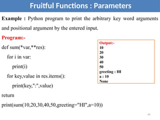 Fruitful Functions : Parameters
Example : Python program to print the arbitrary key word arguments
and positional argument by the entered input.
Program:-
def sum(*var,**res):
for i in var:
print(i)
for key,value in res.items():
print(key,":",value)
return
print(sum(10,20,30,40,50,greeting="HI",a=10))
Output:-
10
20
30
40
50
greeting : HI
a : 10
None
69
 
