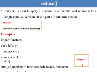 73
reduce()
• reduce() is used to apply a function to an iterable and reduce it to a
single cumulative value. It is a part of functools module.
Example:-
import functools
def add(x, y):
return x + y
numbers = [1, 2,
3, 4, 5]
sum_of_numbers = functools.reduce(add, numbers)
Syntax:-
functools.reduce(function, iterables)
Output:-
15
 