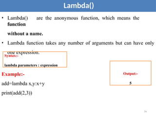 Lambda()
• Lambda() are the anonymous function, which means the
function
without a name.
• Lambda function takes any number of arguments but can have only
one expression.
Example:-
add=lambda x,y:x+y
print(add(2,3))
Syntax:-
lambda parameters : expression
Output:-
5
74
 