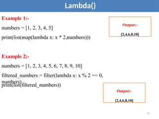 Lambda()
Example 1:-
numbers = [1, 2, 3, 4, 5]
print(list(map(lambda x: x * 2,numbers)))
Example 2:-
numbers = [1, 2, 3, 4, 5, 6, 7, 8, 9, 10]
filtered_numbers = filter(lambda x: x % 2 == 0,
numbers)
print(list(filtered_numbers))
Output:-
[2,4,6,8,10]
75
Output:-
[2,4,6,8,10]
 
