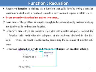 • Recursive function is defined as a function that calls itself to solve a smaller
version of its task until a final call is made which does not require a call to itself.
• Every recursive function has major two cases.,
 Base case – The problem is simple enough to be solved directly without making
any further calls to the same function.
 Recursive case – First the problem is divided into simpler sub-parts. Second, the
function calls itself with the sub-parts of the problem obtained in the first
step. Third, the result is obtained by combining the solutions of simpler sub-
parts.
• Recursion is based on divide and conquer technique for problem solving.
Function : Recursion
77
 