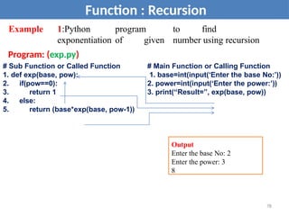 Example 1:Python program to find
exponentiation of given number using recursion
Program: (exp.py)
Function : Recursion
# Sub Function or Called Function
1. def exp(base, pow):
2. if(pow==0):
3. return 1
4. else:
5. return (base*exp(base, pow-1))
# Main Function or Calling Function
1. base=int(input(‘Enter the base No:’))
2. power=int(input(‘Enter the power:’))
3. print(“Result=”, exp(base, pow))
Output
Enter the base No: 2
Enter the power: 3
8
78
 