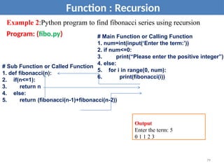 Example 2:Python program to find fibonacci series using recursion
Program: (fibo.py)
Function : Recursion
# Sub Function or Called Function
1. def fibonacci(n):
2. if(n<=1):
3. return n
4. else:
5. return (fibonacci(n-1)+fibonacci(n-2))
# Main Function or Calling Function
1. num=int(input(‘Enter the term:’))
2. if num<=0:
3. print(“Please enter the positive integer”)
4. else:
5. for i in range(0, num):
6. print(fibonacci(i))
Output
Enter the term: 5
0 1 1 2 3
79
 