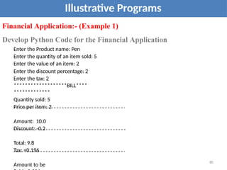 Illustrative Programs
Financial Application:- (Example 1)
Develop Python Code for the Financial Application
Enter the Product name: Pen
Enter the quantity of an item sold: 5
Enter the value of an item: 2
Enter the discount percentage: 2
Enter the tax: 2
*******************BILL****
*************
Quantity sold: 5
Price per item: 2
Amount: 10.0
Discount: -0.2
Total: 9.8
Tax: +0.196
Amount to be
80
 
