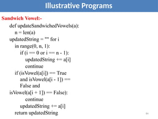 Illustrative Programs
Sandwich Vowel:-
def updateSandwichedVowels(a):
n = len(a)
updatedString = "" for i
in range(0, n, 1):
if (i == 0 or i == n - 1):
updatedString += a[i]
continue
if (isVowel(a[i]) == True
and isVowel(a[i - 1]) ==
False and
isVowel(a[i + 1]) == False):
continue
updatedString += a[i]
return updatedString 84
 