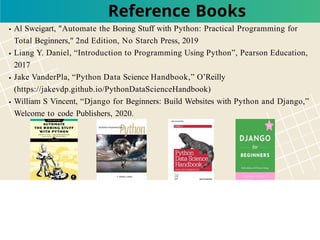 Al Sweigart, "Automate the Boring Stuff with Python: Practical Programming for
Total Beginners," 2nd Edition, No Starch Press, 2019
Liang Y. Daniel, “Introduction to Programming Using Python”, Pearson Education,
2017
Jake VanderPla, “Python Data Science Handbook,” O’Reilly
(https://jakevdp.github.io/PythonDataScienceHandbook)
William S Vincent, “Django for Beginners: Build Websites with Python and Django,”
Welcome to code Publishers, 2020.
Reference Books
 