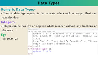Data Types
Numeric Data Type:-
Numeric data type represents the numeric values such as integer, float and
complex data.
Integer:-
Integer can be positive or negative whole number without any fractions or
decimals.
Eg:-
10, 1000, -23
 