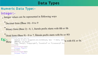 Data Types
Integer values can be represented in following ways
-Decimal form (Base 10) - 0 to 9
-Binary form (Base 2) - 0, 1, literals prefix starts with 0B or 0b
-Octal form (Base 8) - 0 to 7, literals prefix starts with 0o or 0O
- Hexadecimal (Base 16) - 0 to 9, A to F, literals prefix starts with 0X or 0x
Numeric Data Type:-
Integer:-
Eg:-
 