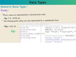 Data Types
Float values are represented by a decimal point value.
- Eg:- 2.5, -28.98, etc
The floating point values can also represented by a exponential form.
- Eg:- 1.2e3, etc
Numeric Data Type:-
Float:-
Eg:-
 
