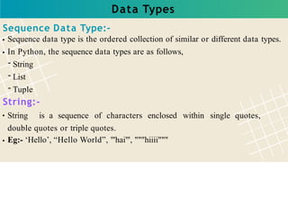 Data Types
Sequence Data Type:-
Sequence data type is the ordered collection of similar or different data types.
In Python, the sequence data types are as follows,
- String
- List
- Tuple
String:-
String is a sequence of characters enclosed within single quotes,
double quotes or triple quotes.
Eg:- ‘Hello’, “Hello World”, '''hai''', """hiiii"""
 