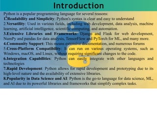 Introduction
Python is a popular programming language for several reasons:
1.Readability and Simplicity: Python's syntax is clear and easy to understand
2.Versatility: Used in various fields, including web development, data analysis, machine
learning, artificial intelligence, scientific computing, and automation.
3.Extensive Libraries and Frameworks: Django and Flask for web development,
NumPy and pandas for data analysis, TensorFlow and PyTorch for ML, and many more.
4.Community Support: This means extensive documentation, and numerous forums
5.Cross-Platform Compatibility: It can run on various operating systems, such as
Windows, macOS, and Linux, without requiring significant changes to the code.
6.Integration Capabilities: Python can easily integrate with other languages and
technologies
7.Rapid Development: Python allows for rapid development and prototyping due to its
high-level nature and the availability of extensive libraries.
8.Popularity in Data Science and AI: Python is the go-to language for data science, ML,
and AI due to its powerful libraries and frameworks that simplify complex tasks.
 