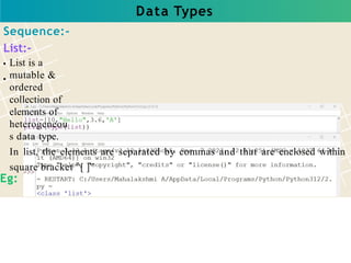 Data Types
Sequence:-
List:-
List is a
mutable &
ordered
collection of
elements of
heterogeneou
s data type.
In list, the elements are separated by commas and that are enclosed within
square bracket “[ ]”
Eg:
 