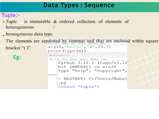 Data Types : Sequence
Tuple:-
Tuple is immutable & ordered collection of elements of
heterogeneous /
homogeneous data type.
The elements are separated by commas and that are enclosed within square
bracket “( )”
Eg:
 