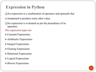 Expression in Python
❑An expression is a combination of operators and operands that
is interpreted to produce some other value.
❑An expression is evaluated as per the precedence of its
operators.
The expression types are
⮚ Constant Expressions
⮚ Arithmetic Expressions
⮚ Integral Expressions
⮚ Floating Expressions
⮚ Relational Expressions
⮚ Logical Expressions
⮚ Bitwise Expressions
4
 