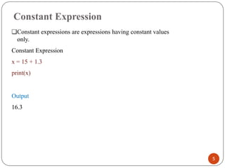 Constant Expression
❑Constant expressions are expressions having constant values
only.
Constant Expression
x = 15 + 1.3
print(x)
Output
16.3
5
 