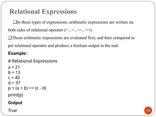 Relational Expressions
10
❑In these types of expressions, arithmetic expressions are written on
both sides of relational operator (> , < , >= , <=).
❑Those arithmetic expressions are evaluated first, and then compared as
per relational operator and produce a boolean output in the end.
Example:
# Relational Expressions
a = 21
b = 13
c = 40
d = 37
p = (a + b) >= (c - d)
print(p)
Output
True
 