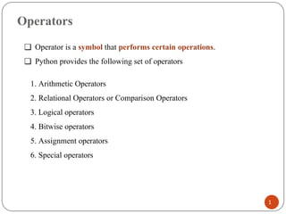 Operators
❑ Operator is a symbol that performs certain operations.
❑ Python provides the following set of operators
1. Arithmetic Operators
2. Relational Operators or Comparison Operators
3. Logical operators
4. Bitwise operators
5. Assignment operators
6. Special operators
1
 
