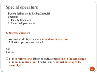 Special operators
1. Identity Operators
❑ We can use identity operators for address comparison.
❑ 2 identity operators are available
2. is
3. is not
❑ r1 is r2 returns True if both r1 and r2 are pointing to the same object
❑ r1 is not r2 returns True if both r1 and r2 are not pointing to the
same object
Python defines the following 2 special
operators
1. Identity Operators
2. Membership operators
22
 
