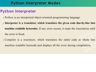Python Interpreter Modes
Python Interpreter
Python is an interpreted object-oriented programming language.
Interpreter is a translator, which translates the given code line-by-line into
machine readable bytecodes. If any error occurs, it stops the translation until
the error is fixed.
Compiler is a translator, which translates the entire code as whole into
machine readable bytecode and displays all the error during compilation.
 