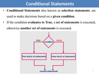 • Conditional Statements also known as selection statements, are
used to make decisions based on a given condition.
• If the condition evaluates to True, a set of statements is executed,
otherwise another set of statements is executed.
Conditional Statements
3
 