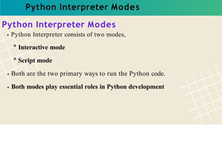 Python Interpreter Modes
Python Interpreter Modes
Python Interpreter consists of two modes,
* Interactive mode
* Script mode
Both are the two primary ways to run the Python code.
Both modes play essential roles in Python development
 