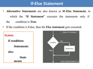 • Alternative Statements are also known as If–Else Statement, in
which the “If Statement” executes the statements only if
the condition is True.
• If the condition is False, then the Else statement gets executed.
If-Else Statement
Syntax
if condition:
Statements
else:
State
ments
7
 
