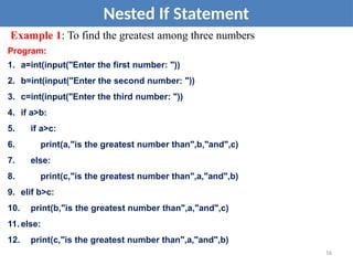 Nested If Statement
Example 1: To find the greatest among three numbers
Program:
1. a=int(input("Enter the first number: "))
2. b=int(input("Enter the second number: "))
3. c=int(input("Enter the third number: "))
4. if a>b:
5. if a>c:
6. print(a,"is the greatest number than",b,"and",c)
7. else:
8. print(c,"is the greatest number than",a,"and",b)
9. elif b>c:
10. print(b,"is the greatest number than",a,"and",c)
11. else:
12. print(c,"is the greatest number than",a,"and",b)
16
 
