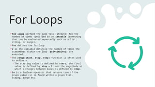 For Loops
For loops perform the same task (iterate) for the
number of times specified by an iterable (something
that can be evaluated repeatedly such as a list,
string, or range).
for defines the for loop
x is the variable defining the number of times the
statements within the loop (print(myInt)) are
executed.
The range(start, stop, step) function is often used
to define x.
o The starting value is defined by start, the final
value is defined by stop – 1, and the magnitude at
which x changes between loops is defined by step.
in is a Boolean operator that returns true if the
given value (x) is found within a given list,
string, range etc.
 