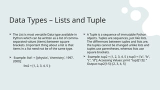Data Types – Lists and Tuple
 The List is most versatile Data type available in
Python which can be written as a list of comma-
separated values (items) between square
brackets. Important thing about a list is that
items in a list need not be of the same type.
 Example: list1 = ['physics', 'chemistry', 1997,
2000];
list2 = [1, 2, 3, 4, 5 ];
 A Tuple is a sequence of immutable Python
objects. Tuples are sequences, just like lists.
The differences between tuples and lists are,
the tuples cannot be changed unlike lists and
tuples use parentheses, whereas lists use
square brackets.
 Example: tup2 = (1, 2, 3, 4, 5 ); tup3 = ("a", "b",
"c", "d“); Accessing Values: print "tup2[1:5]: “
Output: tup2[1:5]: [2, 3, 4, 5]
 