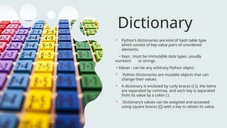 Dictionary
 Python's dictionaries are kind of hash table type
which consist of key-value pairs of unordered
elements.
• Keys : must be immutable data types ,usually
numbers or strings.
• Values : can be any arbitrary Python object.
 Python Dictionaries are mutable objects that can
change their values.
 A dictionary is enclosed by curly braces ({ }), the items
are separated by commas, and each key is separated
from its value by a colon (:).
 Dictionary’s values can be assigned and accessed
using square braces ([]) with a key to obtain its value.
 