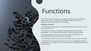Functions
A function is a block of organized, reusable code that is used to perform a
single, related action. Functions provide better modularity for your
application and a high degree of code reusing.
Defining a Function -:
• Function blocks begin with the keyword def followed by the function name
and parentheses ( ( ) ).
• Any input parameters or arguments should be placed within these
parentheses. You can also define parameters inside these parentheses.
• The first statement of a function can be an optional statement - the
documentation string of the function or docstring.
• The code block within every function starts with a colon (:) and is indented.
• The statement return [expression] exits a function, optionally passing back
an expression to the caller. A return statement with no arguments is the same
as return None.
 