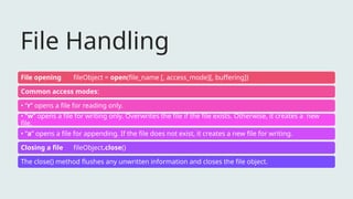 File Handling
File opening fileObject = open(file_name [, access_mode][, buffering])
Common access modes:
• “r” opens a file for reading only.
• “w” opens a file for writing only. Overwrites the file if the file exists. Otherwise, it creates a new
file.
• “a” opens a file for appending. If the file does not exist, it creates a new file for writing.
Closing a file fileObject.close()
The close() method flushes any unwritten information and closes the file object.
 