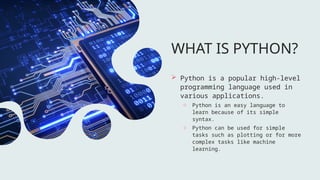 WHAT IS PYTHON?
 Python is a popular high-level
programming language used in
various applications.
o Python is an easy language to
learn because of its simple
syntax.
o Python can be used for simple
tasks such as plotting or for more
complex tasks like machine
learning.
 