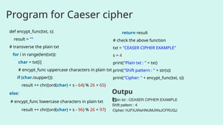 Program for Caeser cipher
def encypt_func(txt, s):
result = ""
# transverse the plain txt
for i in range(len(txt)):
char = txt[i]
# encypt_func uppercase characters in plain txt
if (char.isupper()):
result += chr((ord(char) + s - 64) % 26 + 65)
else:
# encypt_func lowercase characters in plain txt
result += chr((ord(char) + s - 96) % 26 + 97)
return result
# check the above function
txt = "CEASER CIPHER EXAMPLE"
s = 4
print("Plain txt : " + txt)
print("Shift pattern : " + str(s))
print("Cipher: " + encypt_func(txt, s))
Plain txt : CEASER CIPHER EXAMPLE
Shift pattern : 4
Cipher: HJFXJWsHNUMJWsJCFRUQJ
Outpu
t:
 