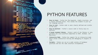 PYTHON FEATURES
 Easy-to-learn − Python has few keywords, simple structure, and
a clearly defined syntax. This allows the student to pick up
the language quickly.
 Easy-to-read − Python code is more clearly defined and visible
to the eyes.
 Easy-to-maintain − Python's source code is fairly easy-to-
maintain.
 A broad standard library − Python's bulk of the library is very
portable and cross-platform compatible on UNIX, Windows, and
Macintosh.
 Interactive Mode − Python has support for an interactive mode
which allows interactive testing and debugging of snippets of
code.
 Portable − Python can run on a wide variety of hardware
platforms and has the same interface on all platforms.
 